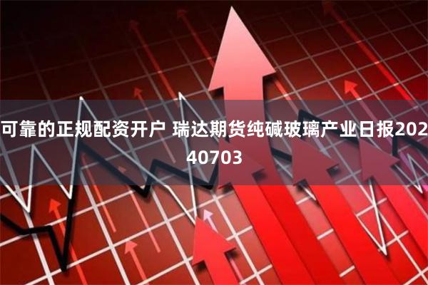 可靠的正规配资开户 瑞达期货纯碱玻璃产业日报20240703