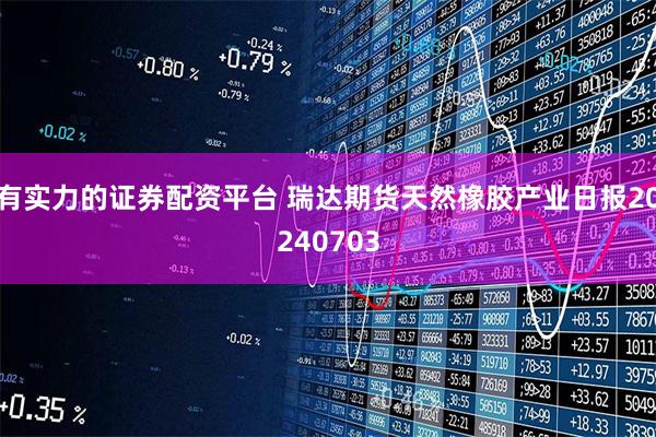 有实力的证券配资平台 瑞达期货天然橡胶产业日报20240703