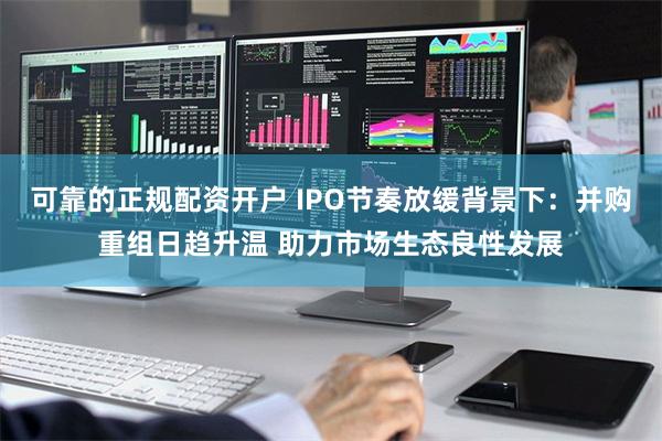 可靠的正规配资开户 IPO节奏放缓背景下：并购重组日趋升温 助力市场生态良性发展