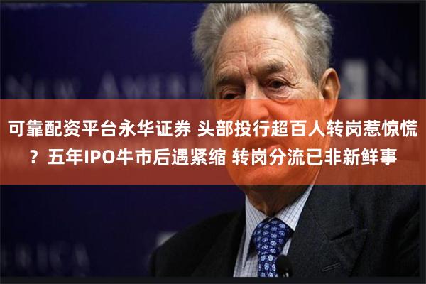 可靠配资平台永华证券 头部投行超百人转岗惹惊慌？五年IPO牛市后遇紧缩 转岗分流已非新鲜事