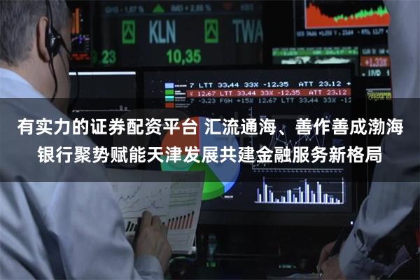 有实力的证券配资平台 汇流通海、善作善成渤海银行聚势赋能天津发展共建金融服务新格局
