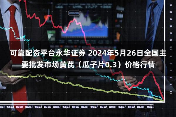 可靠配资平台永华证券 2024年5月26日全国主要批发市场黄芪（瓜子片0.3）价格行情