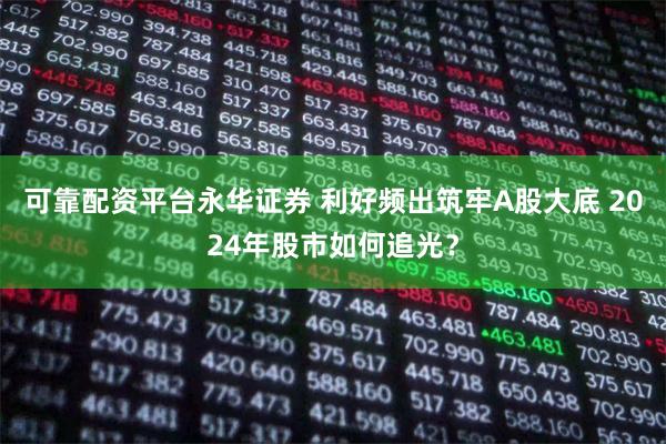 可靠配资平台永华证券 利好频出筑牢A股大底 2024年股市如何追光？