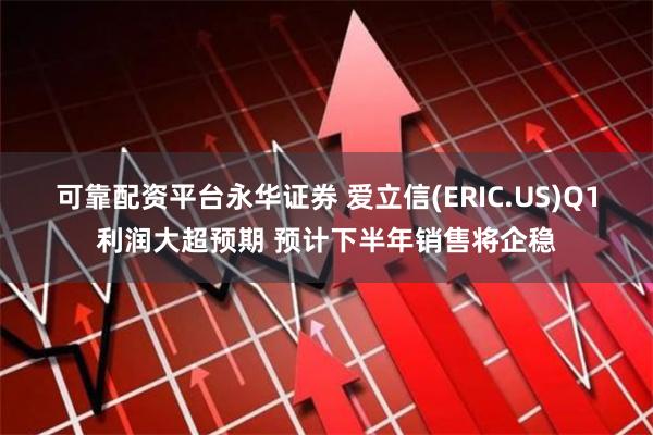 可靠配资平台永华证券 爱立信(ERIC.US)Q1利润大超预期 预计下半年销售将企稳