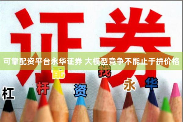 可靠配资平台永华证券 大模型竞争不能止于拼价格