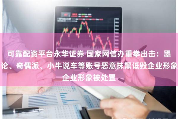 可靠配资平台永华证券 国家网信办重拳出击：墨子商业论、奇偶派、小牛说车等账号恶意抹黑诋毁企业形象被处置
