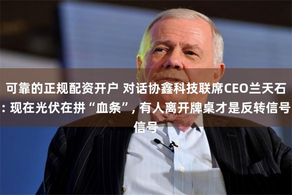 可靠的正规配资开户 对话协鑫科技联席CEO兰天石: 现在光伏在拼“血条”, 有人离开牌桌才是反转信号