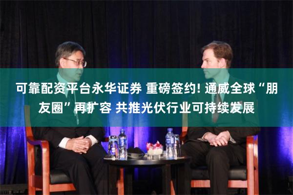 可靠配资平台永华证券 重磅签约! 通威全球“朋友圈”再扩容 共推光伏行业可持续发展