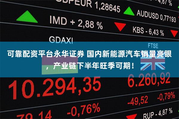 可靠配资平台永华证券 国内新能源汽车销量亮眼，产业链下半年旺季可期！