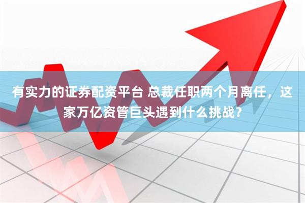 有实力的证券配资平台 总裁任职两个月离任，这家万亿资管巨头遇到什么挑战？