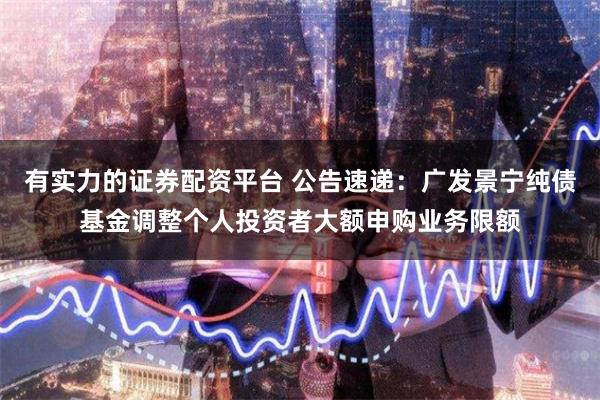 有实力的证券配资平台 公告速递：广发景宁纯债基金调整个人投资者大额申购业务限额