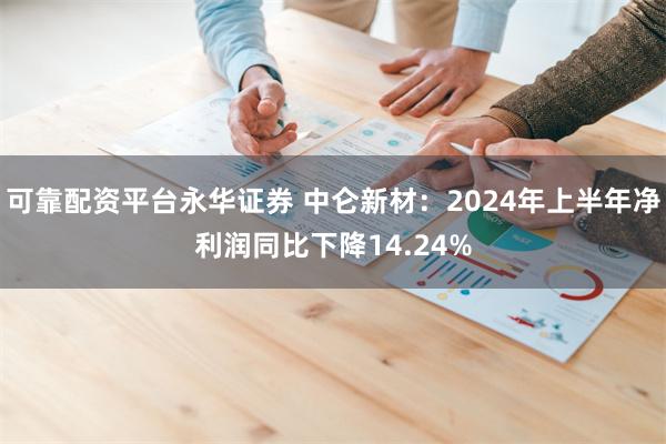可靠配资平台永华证券 中仑新材：2024年上半年净利润同比下降14.24%