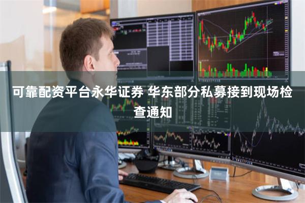 可靠配资平台永华证券 华东部分私募接到现场检查通知