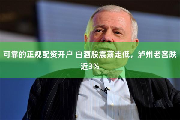 可靠的正规配资开户 白酒股震荡走低，泸州老窖跌近3%
