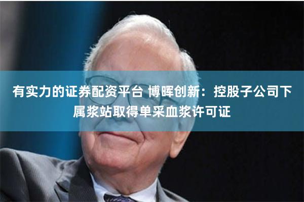 有实力的证券配资平台 博晖创新：控股子公司下属浆站取得单采血浆许可证