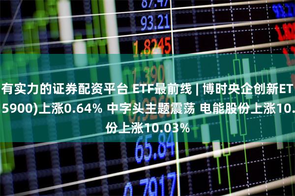 有实力的证券配资平台 ETF最前线 | 博时央企创新ETF(515900)上涨0.64% 中字头主题震荡 电能股份上涨10.03%