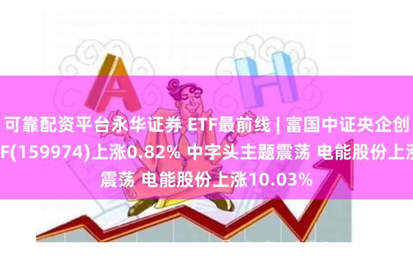 可靠配资平台永华证券 ETF最前线 | 富国中证央企创新驱动ETF(159974)上涨0.82% 中字头主题震荡 电能股份上涨10.03%