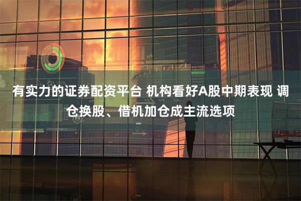 有实力的证券配资平台 机构看好A股中期表现 调仓换股、借机加仓成主流选项