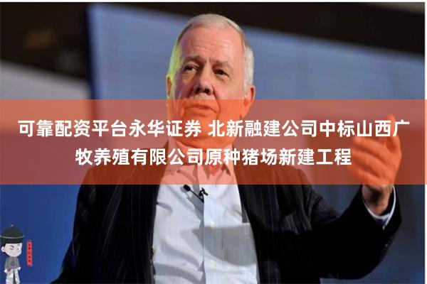 可靠配资平台永华证券 北新融建公司中标山西广牧养殖有限公司原种猪场新建工程