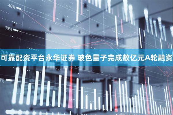 可靠配资平台永华证券 玻色量子完成数亿元A轮融资