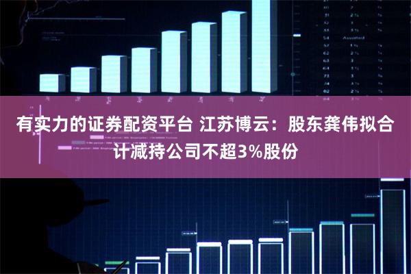 有实力的证券配资平台 江苏博云：股东龚伟拟合计减持公司不超3%股份