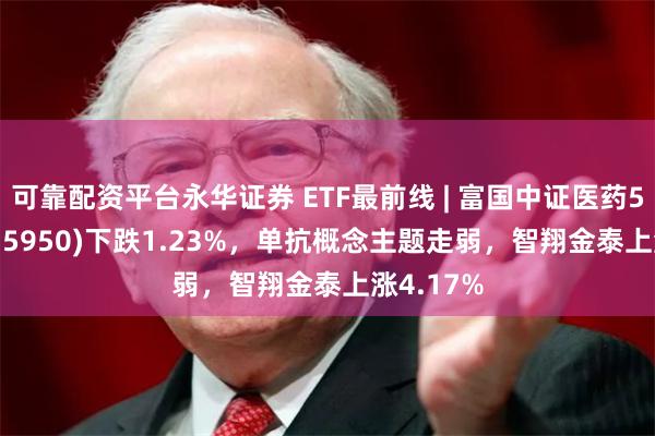 可靠配资平台永华证券 ETF最前线 | 富国中证医药50ETF(515950)下跌1.23%，单抗概念主题走弱，智翔金泰上涨4.17%