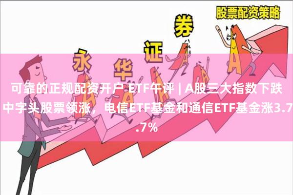可靠的正规配资开户 ETF午评 | A股三大指数下跌，中字头股票领涨，电信ETF基金和通信ETF基金涨3.7%