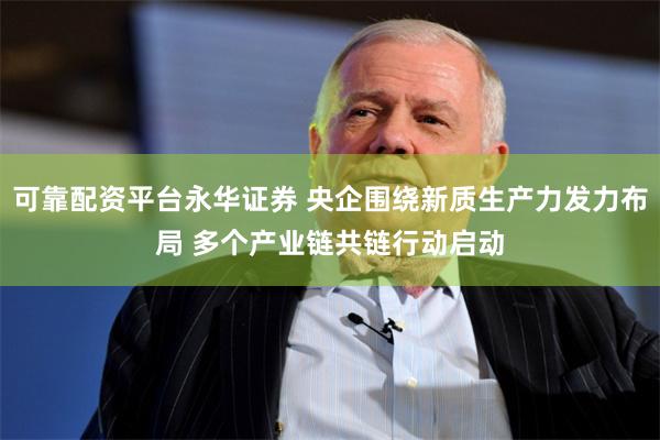 可靠配资平台永华证券 央企围绕新质生产力发力布局 多个产业链共链行动启动