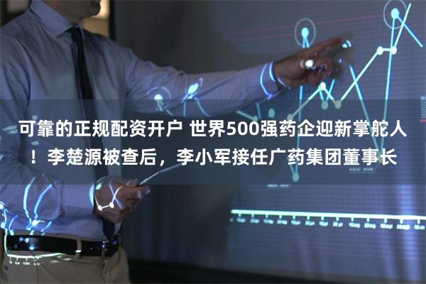 可靠的正规配资开户 世界500强药企迎新掌舵人！李楚源被查后，李小军接任广药集团董事长