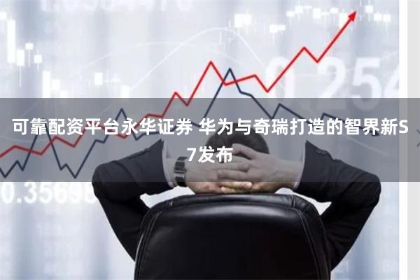 可靠配资平台永华证券 华为与奇瑞打造的智界新S7发布