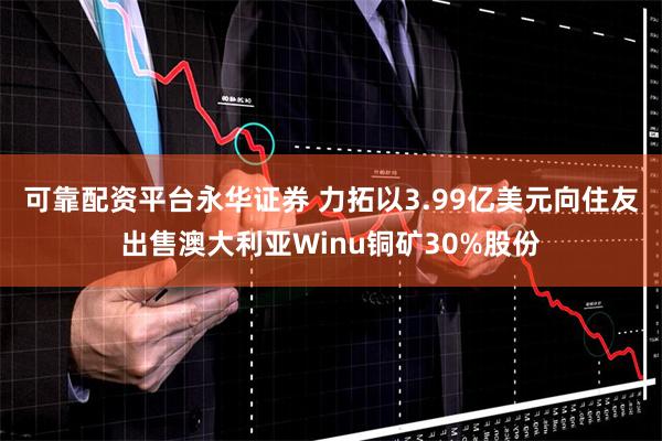 可靠配资平台永华证券 力拓以3.99亿美元向住友出售澳大利亚Winu铜矿30%股份