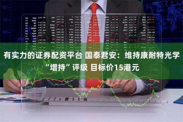 有实力的证券配资平台 国泰君安：维持康耐特光学“增持”评级 目标价15港元