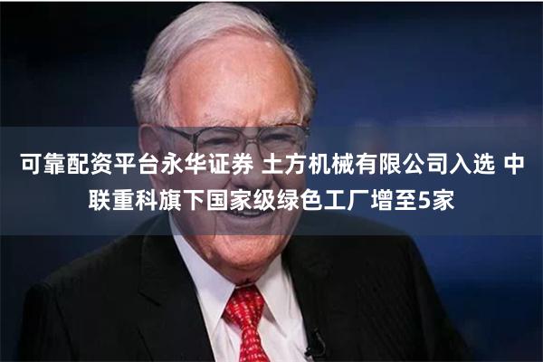 可靠配资平台永华证券 土方机械有限公司入选 中联重科旗下国家级绿色工厂增至5家
