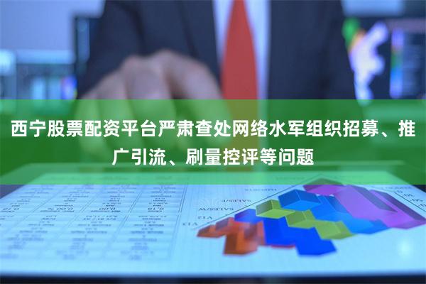 西宁股票配资平台严肃查处网络水军组织招募、推广引流、刷量控评等问题