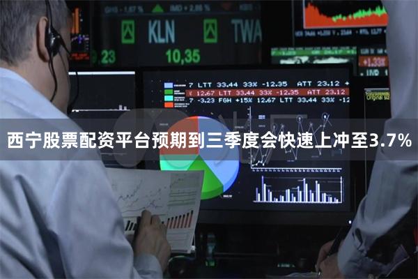 西宁股票配资平台预期到三季度会快速上冲至3.7%
