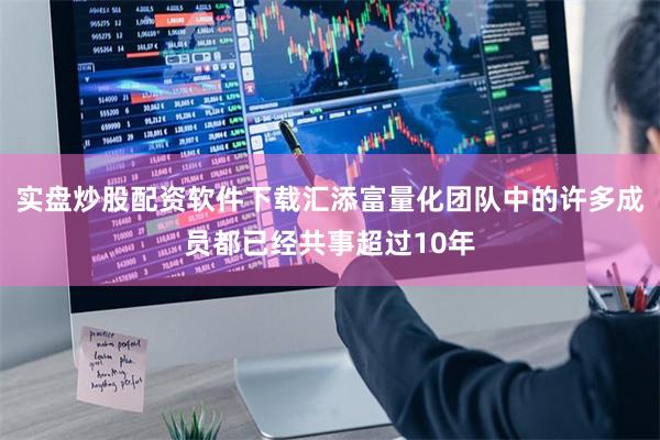 实盘炒股配资软件下载汇添富量化团队中的许多成员都已经共事超过10年