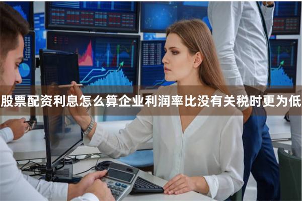 股票配资利息怎么算企业利润率比没有关税时更为低