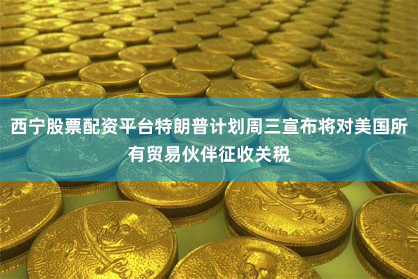 西宁股票配资平台特朗普计划周三宣布将对美国所有贸易伙伴征收关税