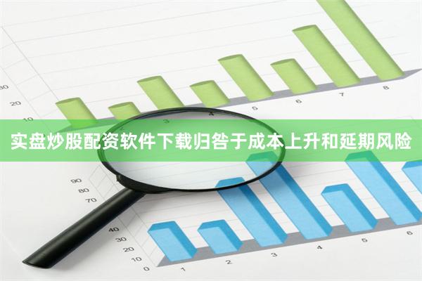实盘炒股配资软件下载归咎于成本上升和延期风险