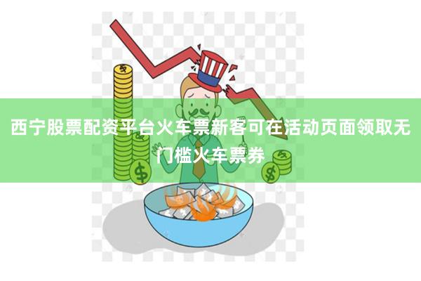 西宁股票配资平台火车票新客可在活动页面领取无门槛火车票券