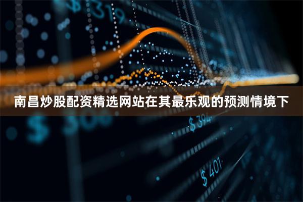 南昌炒股配资精选网站在其最乐观的预测情境下