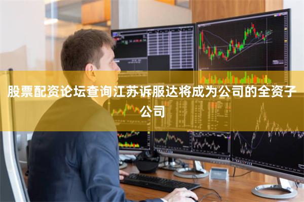 股票配资论坛查询江苏诉服达将成为公司的全资子公司