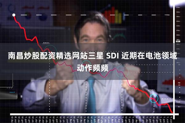 南昌炒股配资精选网站三星 SDI 近期在电池领域动作频频